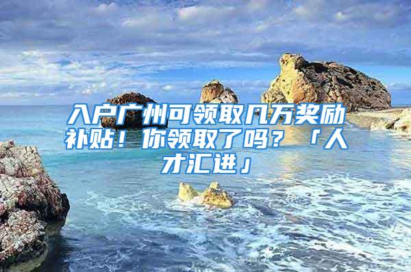 入户广州可领取几万奖励补贴！你领取了吗？「人才汇进」