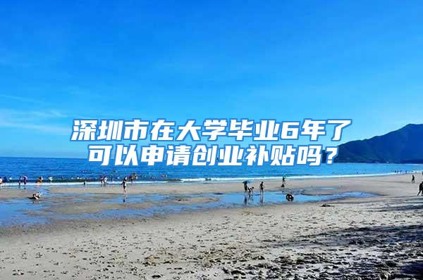 深圳市在大学毕业6年了可以申请创业补贴吗？