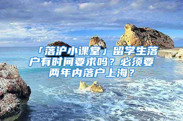 「落沪小课堂」留学生落户有时间要求吗？必须要两年内落户上海？