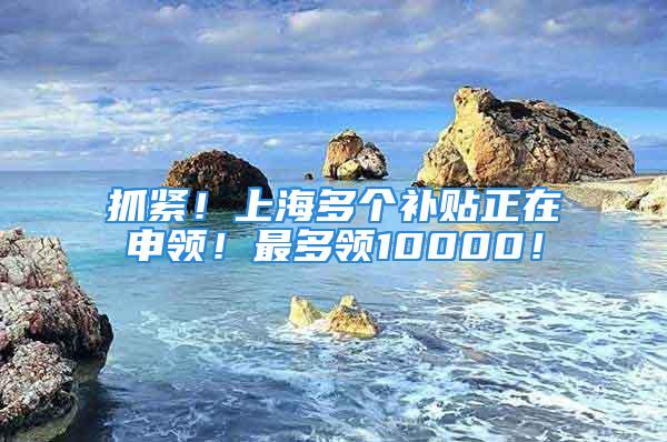 抓紧！上海多个补贴正在申领！最多领10000！