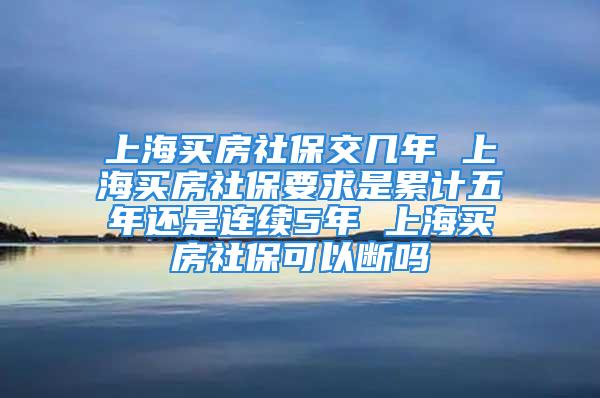 上海买房社保交几年 上海买房社保要求是累计五年还是连续5年 上海买房社保可以断吗