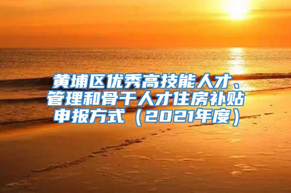 黄埔区优秀高技能人才、管理和骨干人才住房补贴申报方式（2021年度）