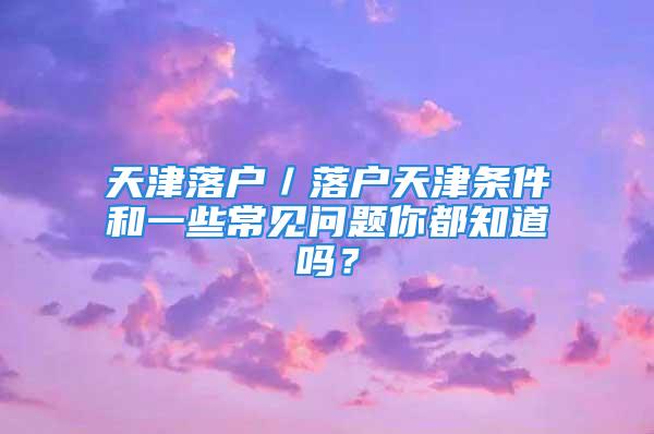 天津落户／落户天津条件和一些常见问题你都知道吗？