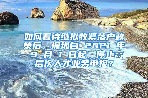 如何看待继拟收紧落户政策后，深圳自 2021 年 9 月 1 日起，停止高层次人才业务申报？