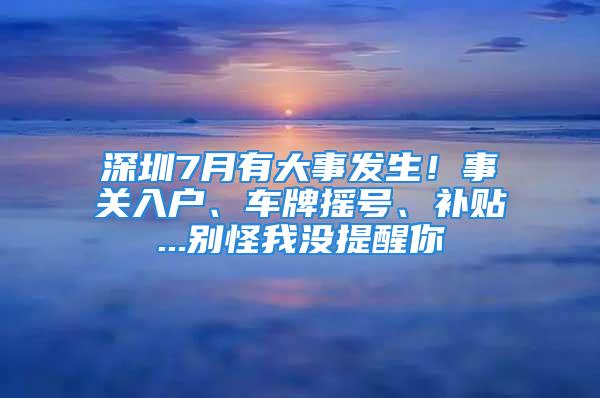 深圳7月有大事发生！事关入户、车牌摇号、补贴...别怪我没提醒你