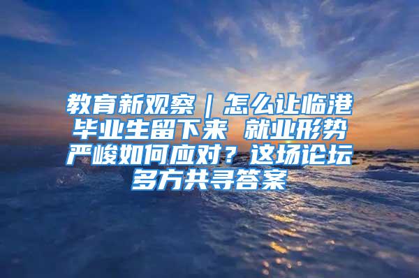 教育新观察｜怎么让临港毕业生留下来 就业形势严峻如何应对？这场论坛多方共寻答案