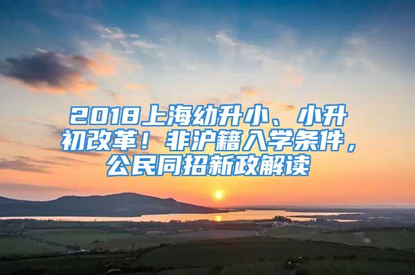 2018上海幼升小、小升初改革！非沪籍入学条件，公民同招新政解读