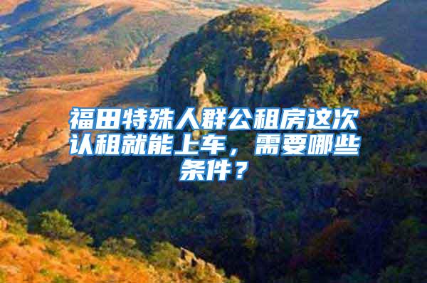 福田特殊人群公租房这次认租就能上车，需要哪些条件？