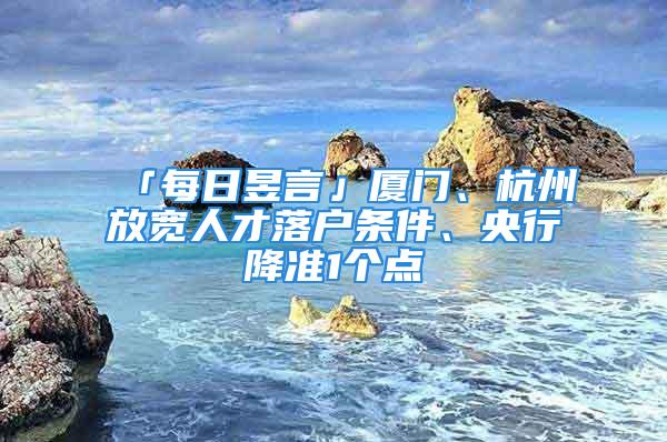 「每日昱言」厦门、杭州放宽人才落户条件、央行降准1个点