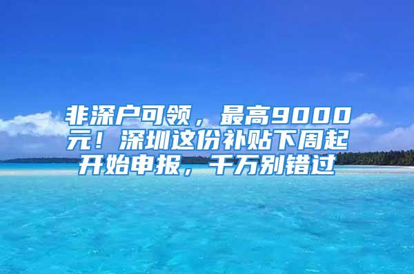 非深户可领，最高9000元！深圳这份补贴下周起开始申报，千万别错过