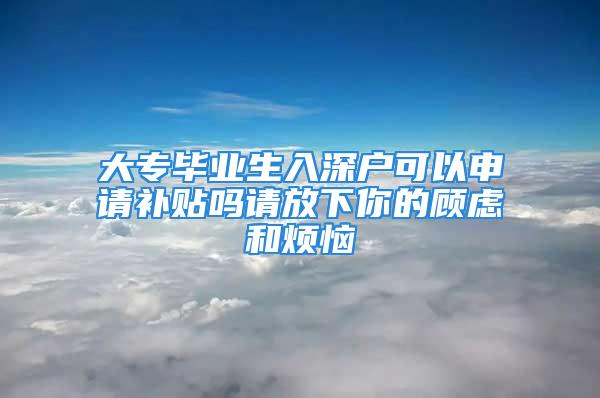 大专毕业生入深户可以申请补贴吗请放下你的顾虑和烦恼