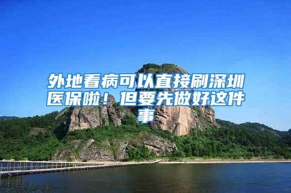 外地看病可以直接刷深圳医保啦！但要先做好这件事