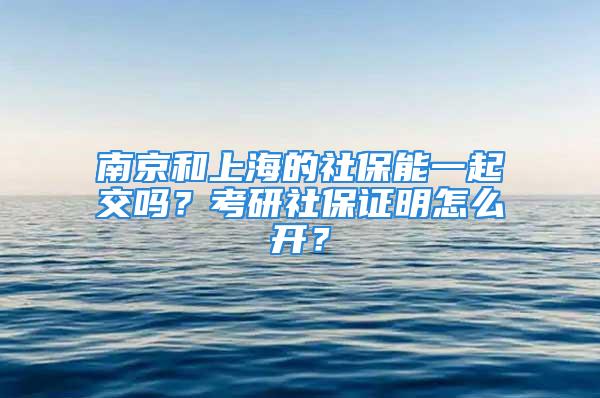 南京和上海的社保能一起交吗？考研社保证明怎么开？