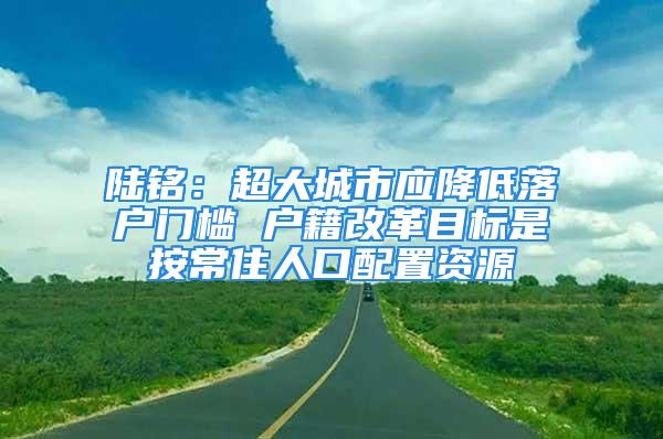 陆铭：超大城市应降低落户门槛 户籍改革目标是按常住人口配置资源