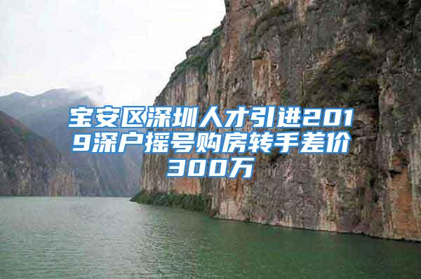 宝安区深圳人才引进2019深户摇号购房转手差价300万