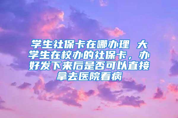 学生社保卡在哪办理 大学生在校办的社保卡，办好发下来后是否可以直接拿去医院看病