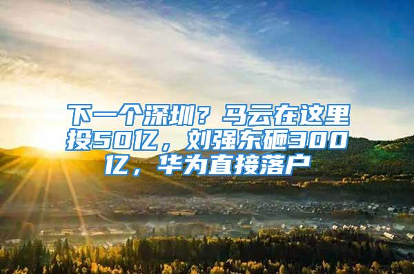 下一个深圳？马云在这里投50亿，刘强东砸300亿，华为直接落户