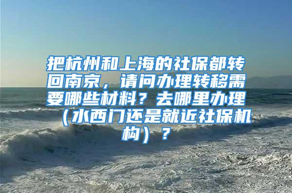 把杭州和上海的社保都转回南京，请问办理转移需要哪些材料？去哪里办理（水西门还是就近社保机构）？