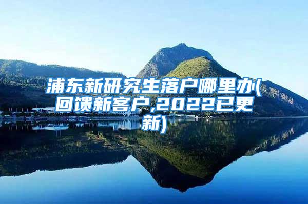 浦东新研究生落户哪里办(回馈新客户,2022已更新)