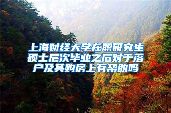 上海财经大学在职研究生硕士层次毕业之后对于落户及其购房上有帮助吗