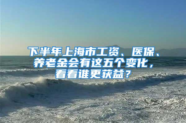 下半年上海市工资、医保、养老金会有这五个变化，看看谁更获益？