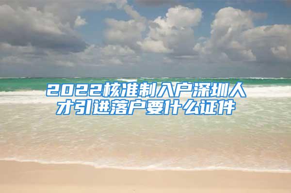 2022核准制入户深圳人才引进落户要什么证件