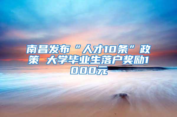 南昌发布“人才10条”政策 大学毕业生落户奖励1000元