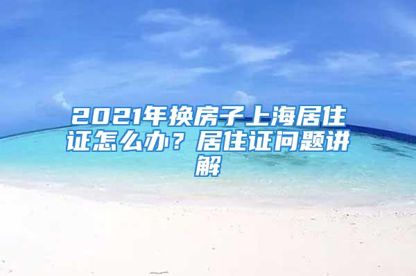 2021年换房子上海居住证怎么办？居住证问题讲解