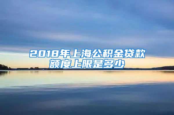 2018年上海公积金贷款额度上限是多少