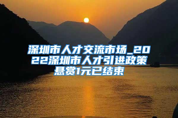 深圳市人才交流市场_2022深圳市人才引进政策悬赏1元已结束