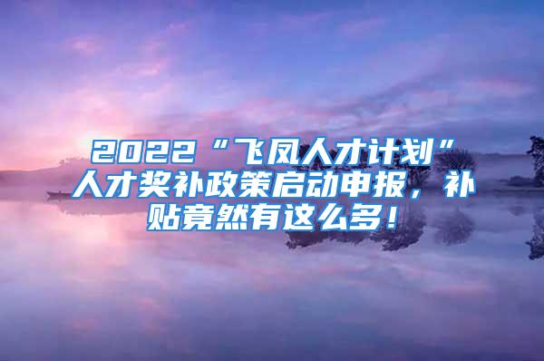 2022“飞凤人才计划”人才奖补政策启动申报，补贴竟然有这么多！