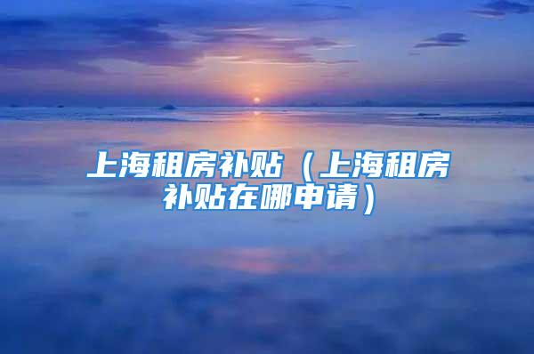 上海租房补贴（上海租房补贴在哪申请）