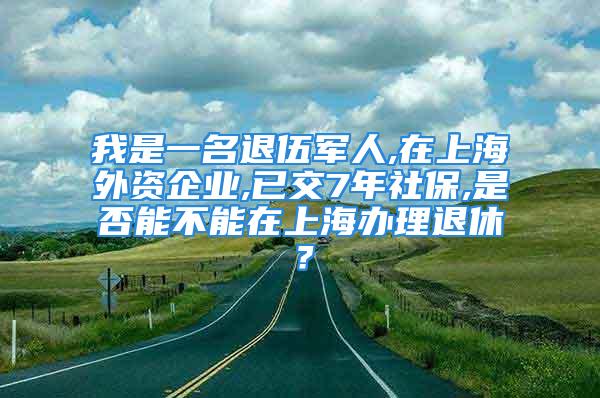 我是一名退伍军人,在上海外资企业,已交7年社保,是否能不能在上海办理退休？