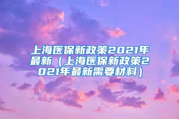 上海医保新政策2021年最新（上海医保新政策2021年最新需要材料）