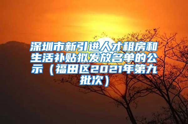 深圳市新引进人才租房和生活补贴拟发放名单的公示（福田区2021年第九批次）