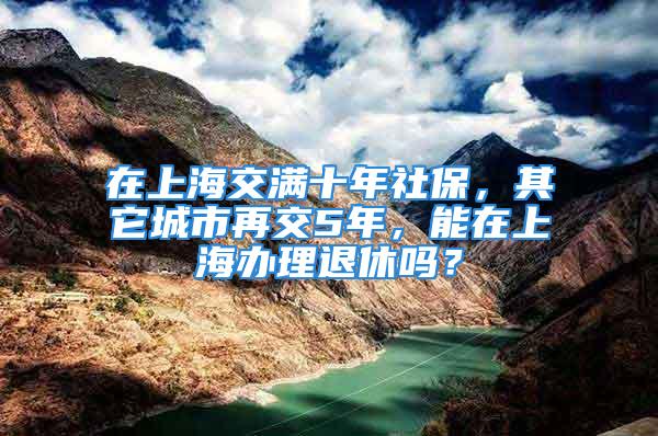 在上海交满十年社保，其它城市再交5年，能在上海办理退休吗？