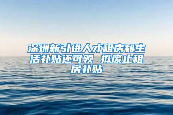 深圳新引进人才租房和生活补贴还可领 拟废止租房补贴