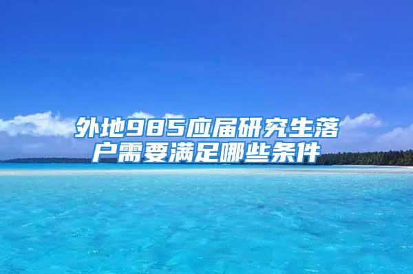 外地985应届研究生落户需要满足哪些条件