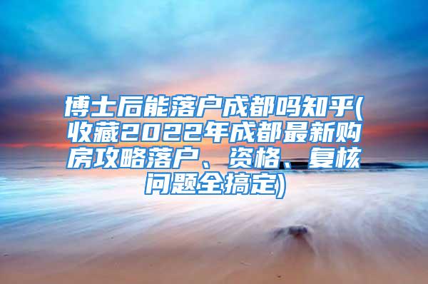 博士后能落户成都吗知乎(收藏2022年成都最新购房攻略落户、资格、复核问题全搞定)