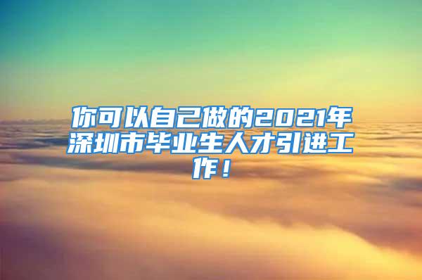 你可以自己做的2021年深圳市毕业生人才引进工作！