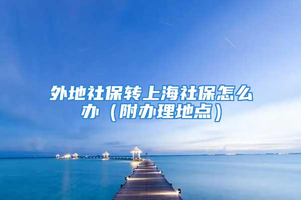 外地社保转上海社保怎么办（附办理地点）