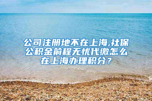 公司注册地不在上海,社保公积金前程无忧代缴怎么在上海办理积分？