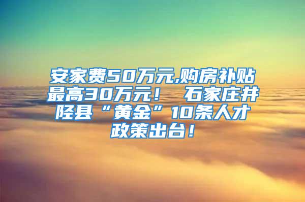 安家费50万元,购房补贴最高30万元！ 石家庄井陉县“黄金”10条人才政策出台！