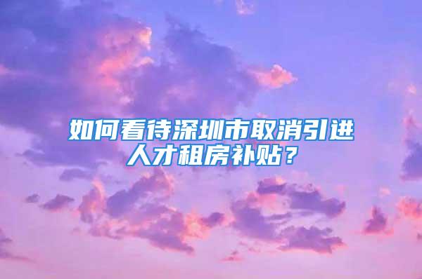 如何看待深圳市取消引进人才租房补贴？