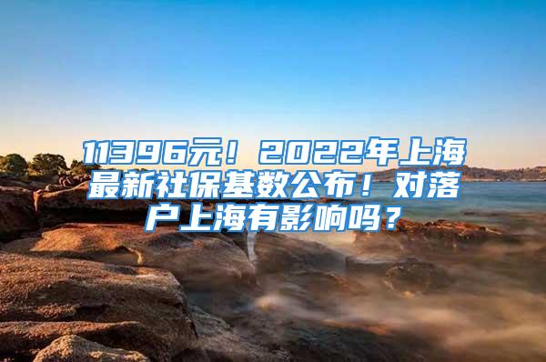 11396元！2022年上海最新社保基数公布！对落户上海有影响吗？