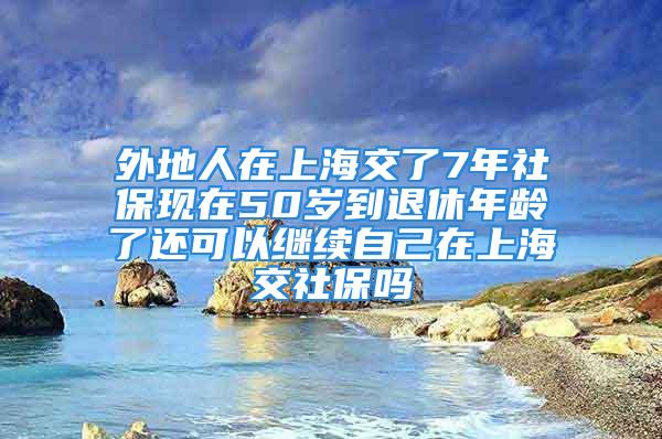 外地人在上海交了7年社保现在50岁到退休年龄了还可以继续自己在上海交社保吗