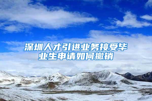 深圳人才引进业务接受毕业生申请如何撤销