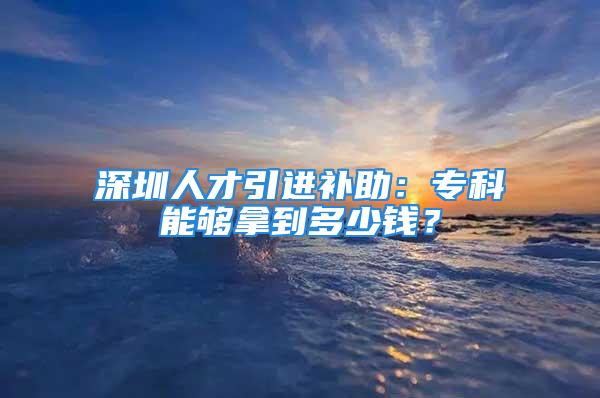 深圳人才引进补助：专科能够拿到多少钱？