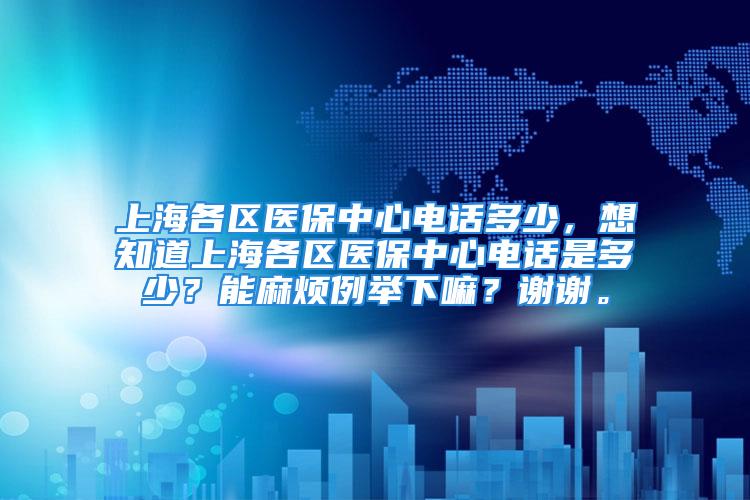 上海各区医保中心电话多少，想知道上海各区医保中心电话是多少？能麻烦例举下嘛？谢谢。