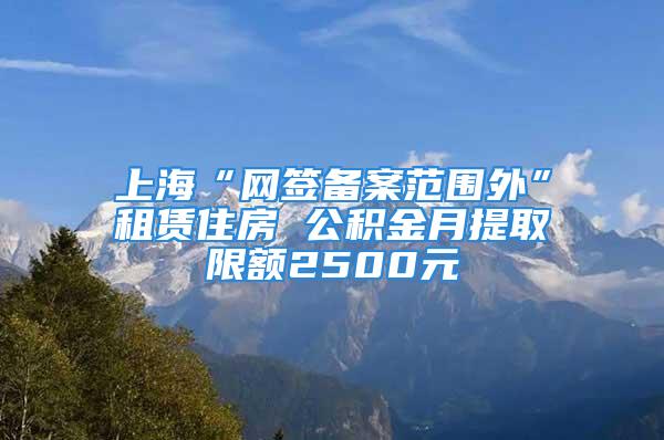 上海“网签备案范围外”租赁住房 公积金月提取限额2500元